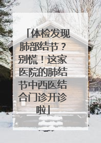 体检发现肺部结节？别慌！这家医院的肺结节中西医结合门诊开诊啦