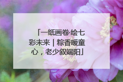 一纸画卷·绘七彩未来｜粽香暖童心，老少叙端阳