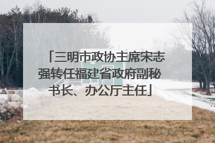 三明市政协主席宋志强转任福建省政府副秘书长、办公厅主任