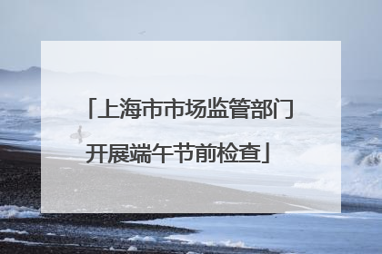 上海市市场监管部门开展端午节前检查