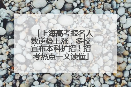 上海高考报名人数逆势上涨，多校宣布本科扩招！招考热点一文读懂