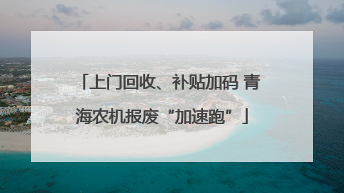 上门回收、补贴加码 青海农机报废“加速跑”