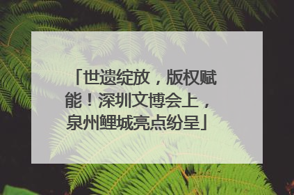 世遗绽放，版权赋能！深圳文博会上，泉州鲤城亮点纷呈