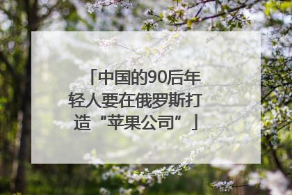中国的90后年轻人要在俄罗斯打造“苹果公司”