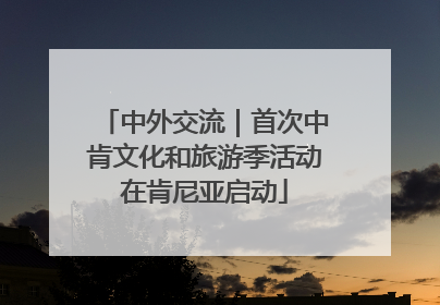 中外交流｜首次中肯文化和旅游季活动在肯尼亚启动