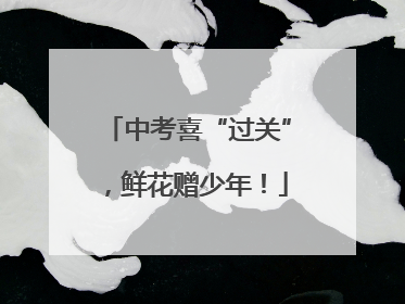 中考喜“过关”，鲜花赠少年！