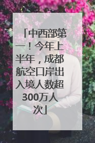 中西部第一！今年上半年，成都航空口岸出入境人数超300万人次