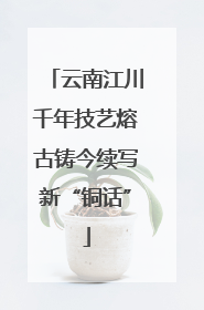 云南江川千年技艺熔古铸今续写新“铜话”
