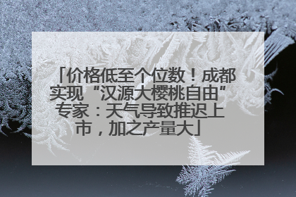 价格低至个位数！成都实现“汉源大樱桃自由” 专家：天气导致推迟上市，加之产量大