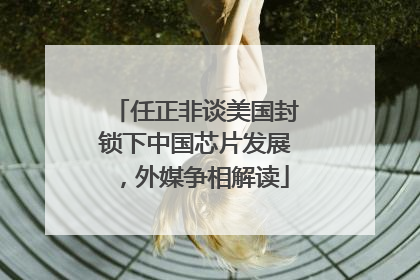 任正非谈美国封锁下中国芯片发展，外媒争相解读