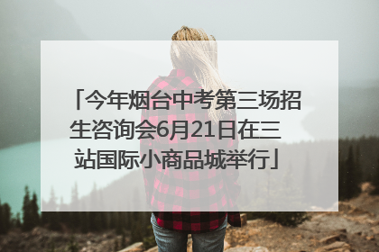 今年烟台中考第三场招生咨询会6月21日在三站国际小商品城举行
