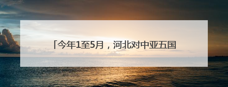 今年1至5月，河北对中亚五国进出口总值同比增长1.1倍