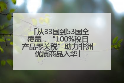 从33国到53国全覆盖，“100%税目产品零关税”助力非洲优质商品入华