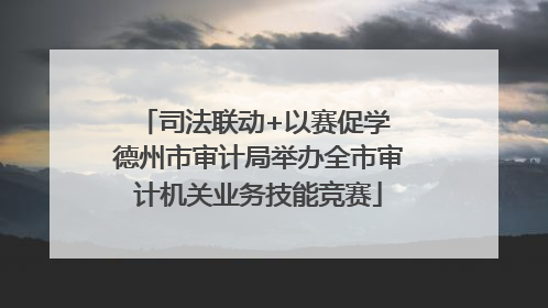 司法联动+以赛促学 德州市审计局举办全市审计机关业务技能竞赛