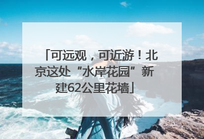 可远观，可近游！北京这处“水岸花园”新建62公里花墙