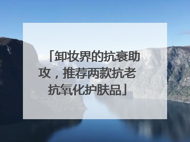 卸妆界的抗衰助攻，推荐两款抗老抗氧化护肤品