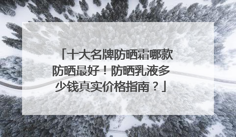 十大名牌防晒霜哪款防晒最好！防晒乳液多少钱真实价格指南？