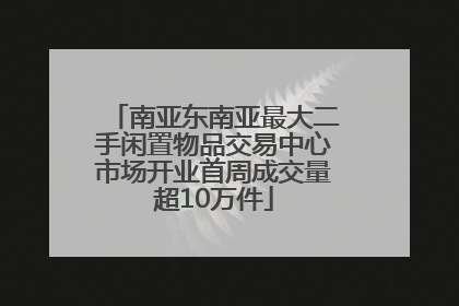 南亚东南亚最大二手闲置物品交易中心市场开业首周成交量超10万件
