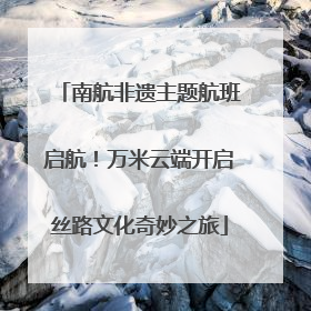 南航非遗主题航班启航！万米云端开启丝路文化奇妙之旅