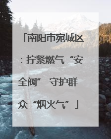 南阳市宛城区：拧紧燃气“安全阀” 守护群众“烟火气”