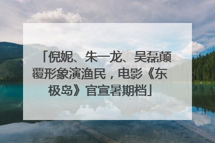 倪妮、朱一龙、吴磊颠覆形象演渔民，电影《东极岛》官宣暑期档