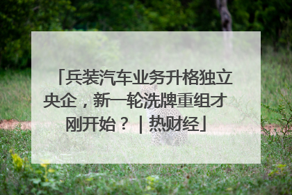 兵装汽车业务升格独立央企，新一轮洗牌重组才刚开始？｜热财经