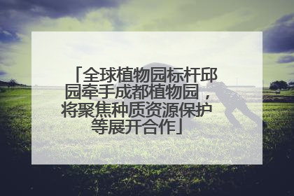 全球植物园标杆邱园牵手成都植物园，将聚焦种质资源保护等展开合作