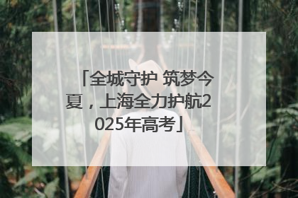 全城守护 筑梦今夏，上海全力护航2025年高考