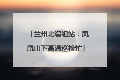 兰州北编组站：凤凰山下高温巡检忙
