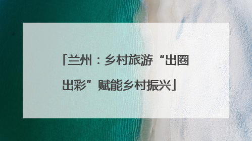 兰州：乡村旅游“出圈出彩”赋能乡村振兴