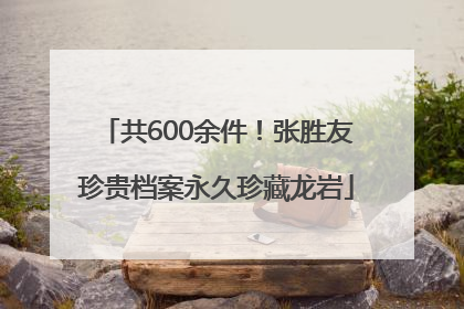 共600余件！张胜友珍贵档案永久珍藏龙岩
