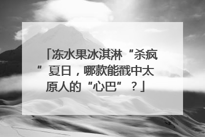 冻水果冰淇淋“杀疯”夏日，哪款能戳中太原人的“心巴”？