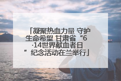 凝聚热血力量 守护生命希望 甘肃省“6 ·14世界献血者日”纪念活动在兰举行