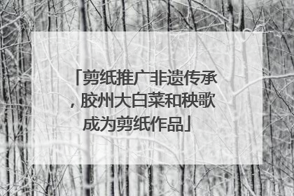 剪纸推广非遗传承，胶州大白菜和秧歌成为剪纸作品