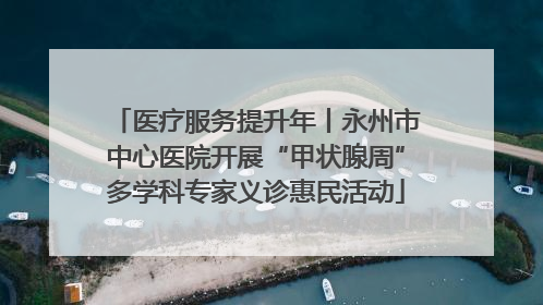 医疗服务提升年丨永州市中心医院开展“甲状腺周”多学科专家义诊惠民活动
