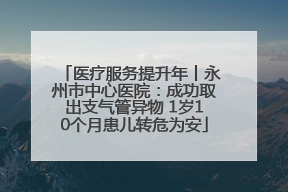 医疗服务提升年丨永州市中心医院：成功取出支气管异物 1岁10个月患儿转危为安