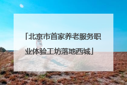 北京市首家养老服务职业体验工坊落地西城
