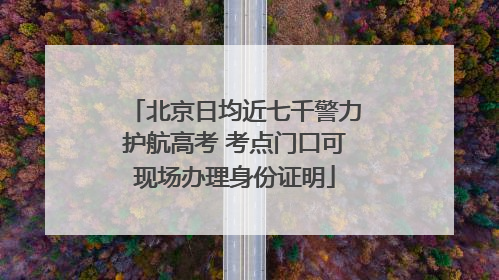 北京日均近七千警力护航高考 考点门口可现场办理身份证明