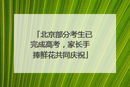 北京部分考生已完成高考，家长手捧鲜花共同庆祝