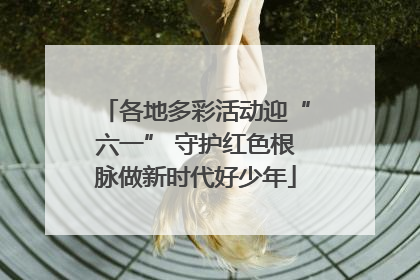 各地多彩活动迎“六一” 守护红色根脉做新时代好少年
