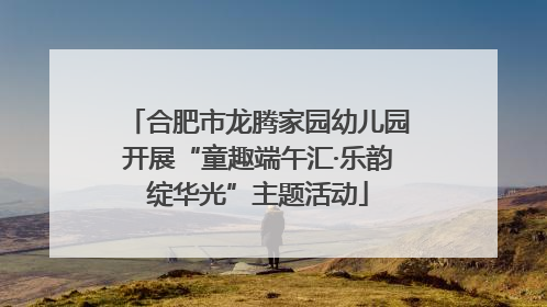 合肥市龙腾家园幼儿园开展“童趣端午汇·乐韵绽华光”主题活动