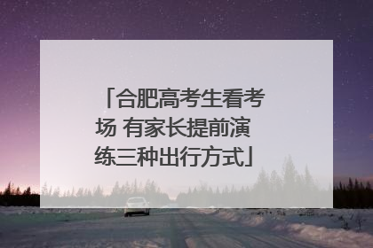合肥高考生看考场 有家长提前演练三种出行方式