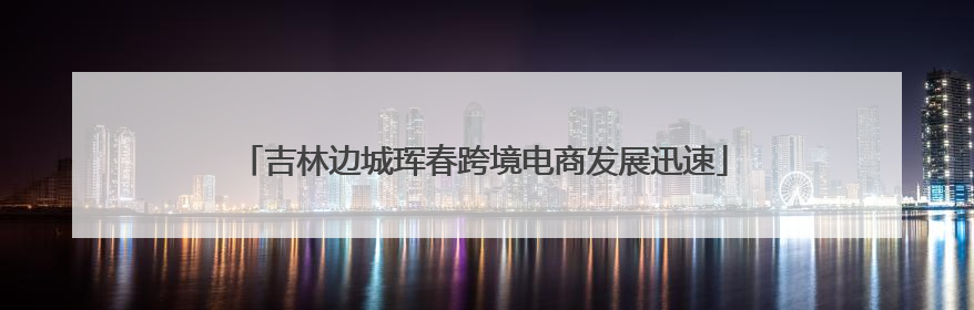 吉林边城珲春跨境电商发展迅速