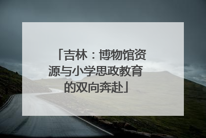 吉林：博物馆资源与小学思政教育的双向奔赴