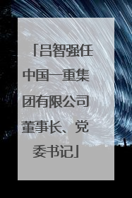 吕智强任中国一重集团有限公司董事长、党委书记