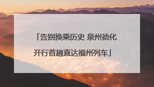 告别换乘历史 泉州德化开行首趟直达福州列车