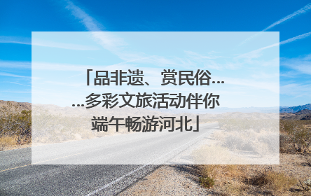 品非遗、赏民俗……多彩文旅活动伴你端午畅游河北