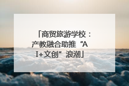 商贸旅游学校：产教融合助推“AI+文创”浪潮