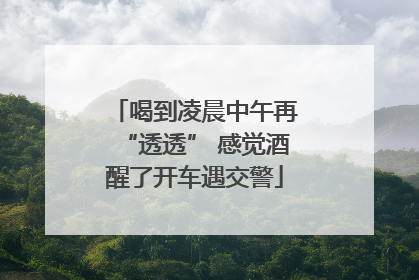 喝到凌晨中午再“透透” 感觉酒醒了开车遇交警