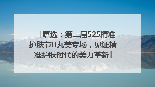 嘻选：第二届525精准护肤节✖丸美专场，见证精准护肤时代的美力革新